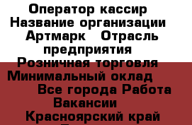 Оператор-кассир › Название организации ­ Артмарк › Отрасль предприятия ­ Розничная торговля › Минимальный оклад ­ 20 000 - Все города Работа » Вакансии   . Красноярский край,Талнах г.